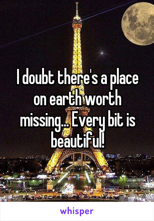 I doubt there's a place on earth worth missing... Every bit is beautiful!