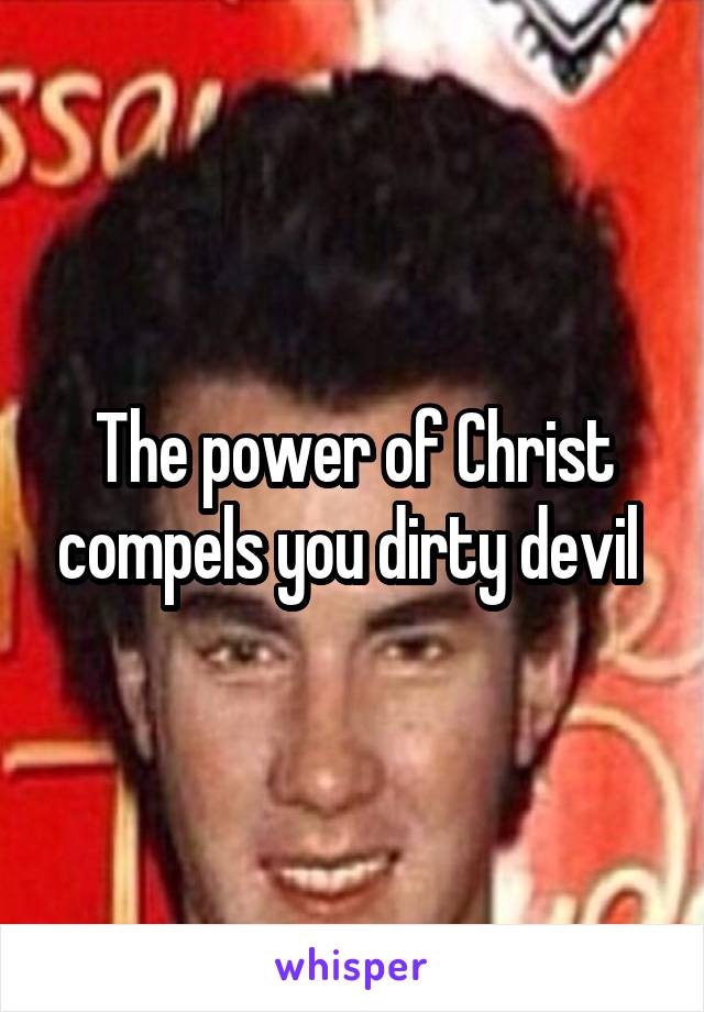 The power of Christ compels you dirty devil 