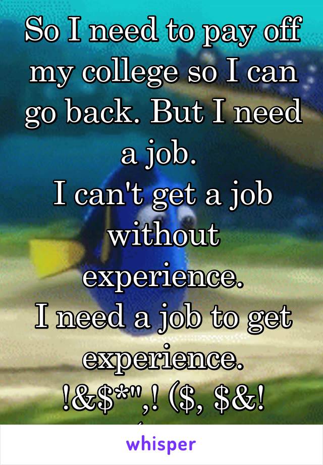 So I need to pay off my college so I can go back. But I need a job. 
I can't get a job without experience.
I need a job to get experience.
!&$*",! ($, $&! (!!!!!!