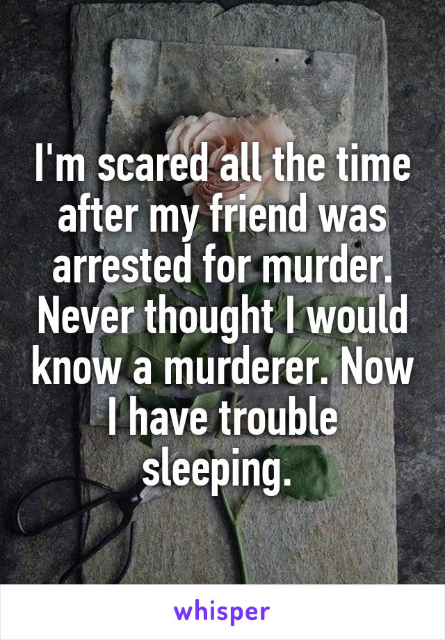 I'm scared all the time after my friend was arrested for murder. Never thought I would know a murderer. Now I have trouble sleeping. 