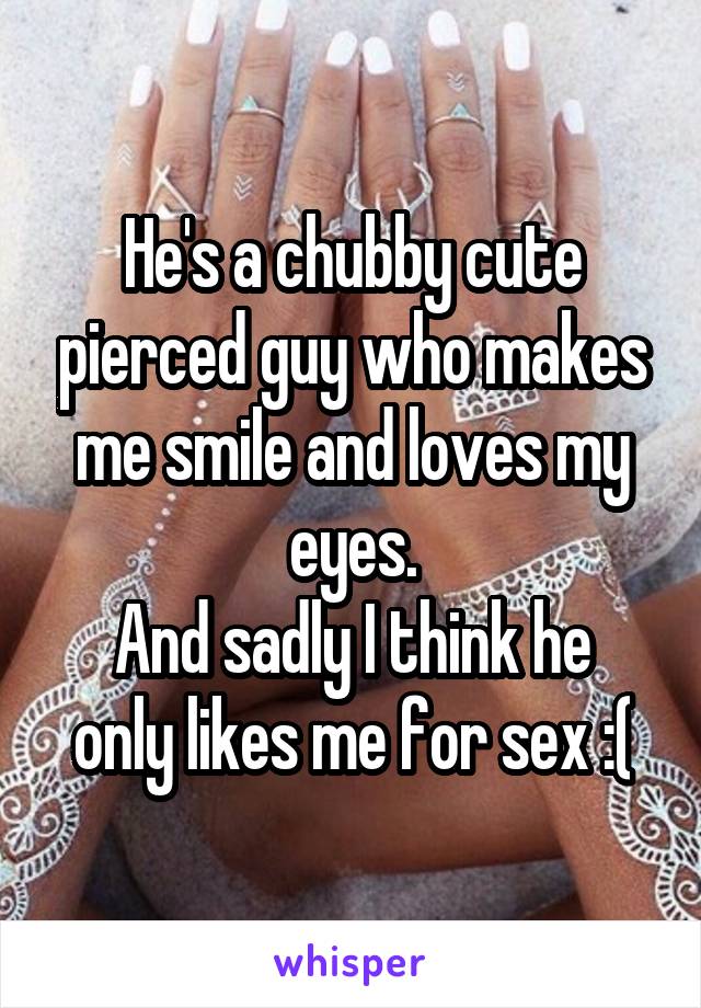 He's a chubby cute pierced guy who makes me smile and loves my eyes.
And sadly I think he only likes me for sex :(