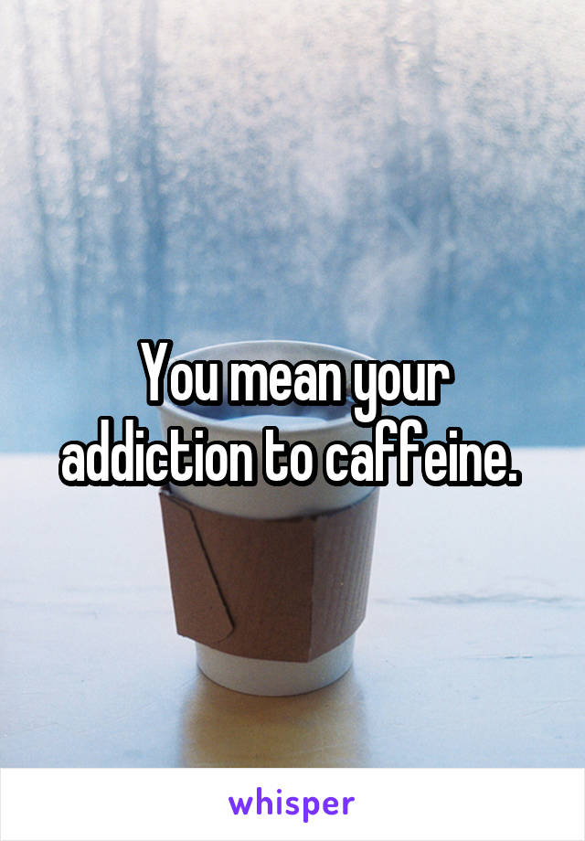 You mean your addiction to caffeine. 