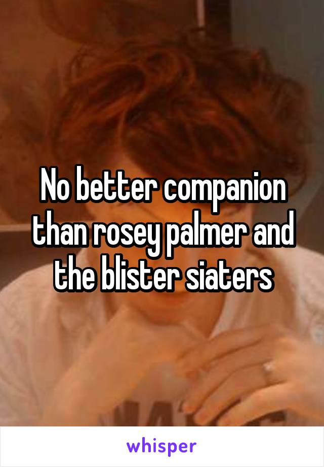 No better companion than rosey palmer and the blister siaters