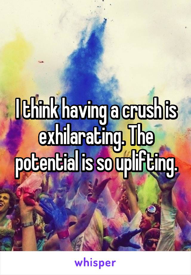 I think having a crush is exhilarating. The potential is so uplifting.