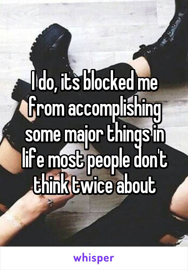 I do, its blocked me from accomplishing some major things in life most people don't think twice about