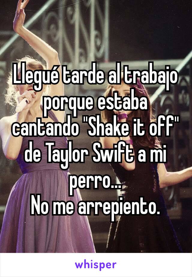 Llegué tarde al trabajo porque estaba cantando "Shake it off" de Taylor Swift a mi perro...
No me arrepiento.