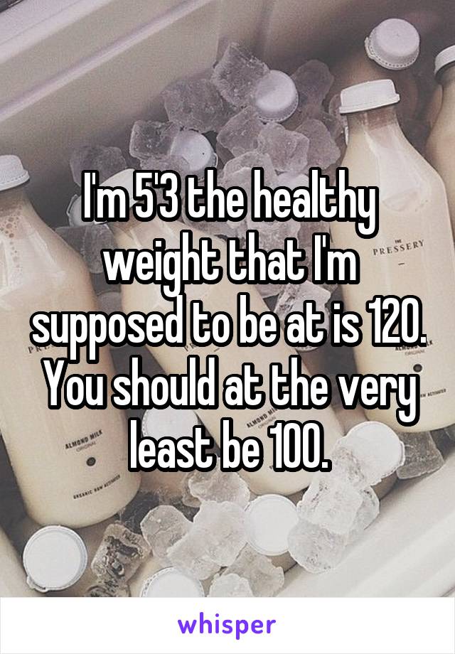 I'm 5'3 the healthy weight that I'm supposed to be at is 120. You should at the very least be 100.