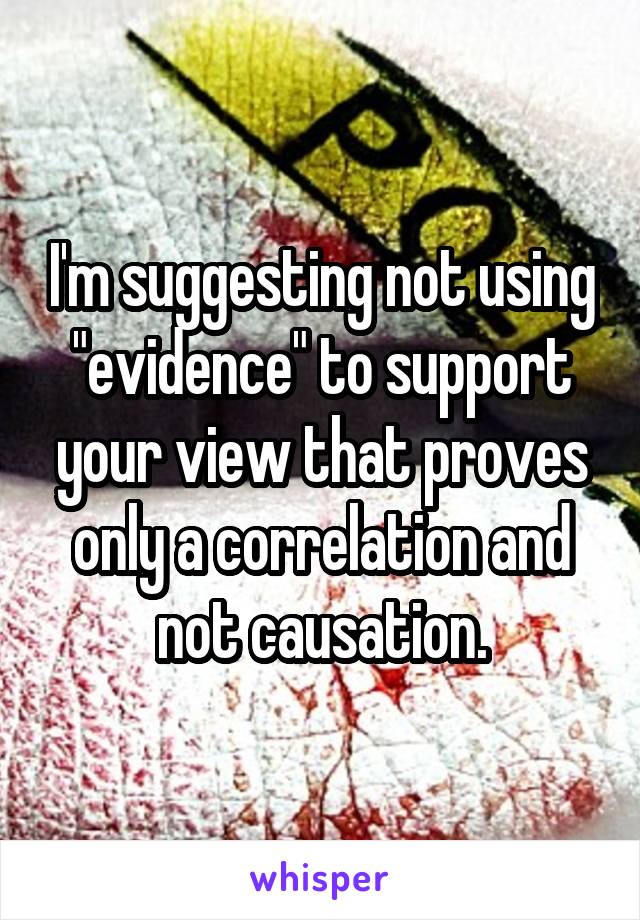 I'm suggesting not using "evidence" to support your view that proves only a correlation and not causation.