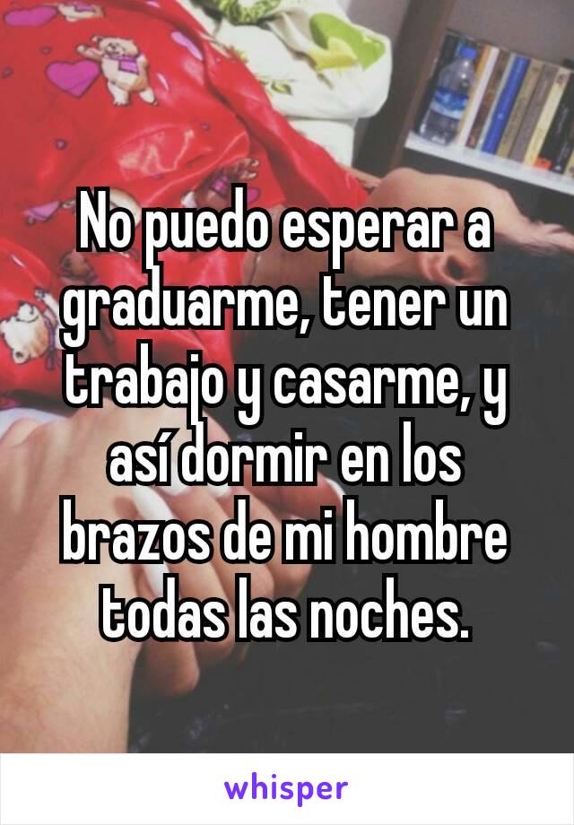 No puedo esperar a graduarme, tener un trabajo y casarme, y así dormir en los brazos de mi hombre todas las noches.