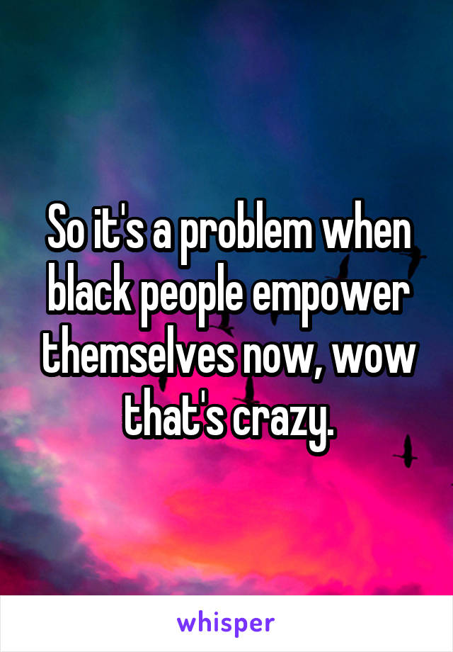 So it's a problem when black people empower themselves now, wow that's crazy.