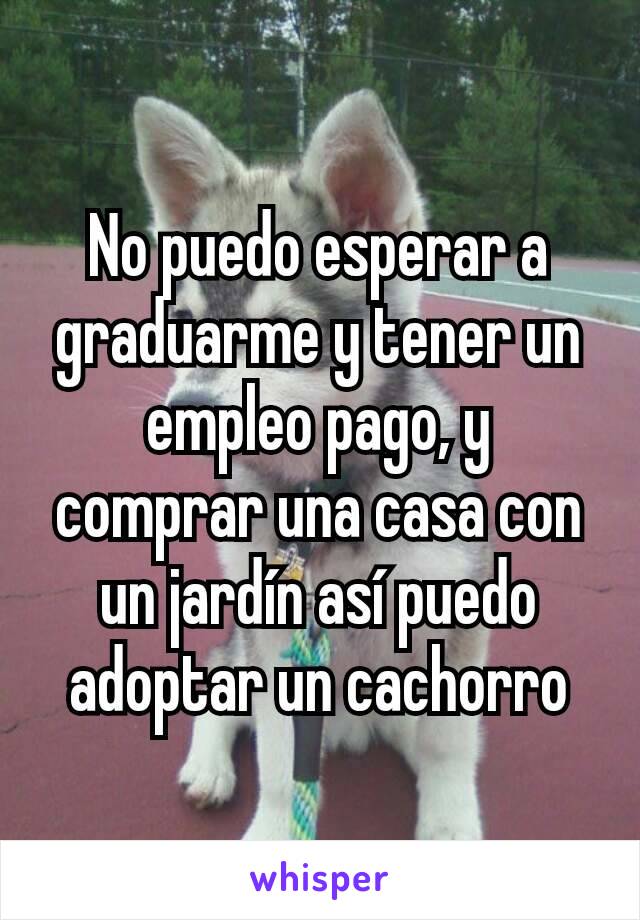 No puedo esperar a graduarme y tener un empleo pago, y comprar una casa con un jardín así puedo adoptar un cachorro