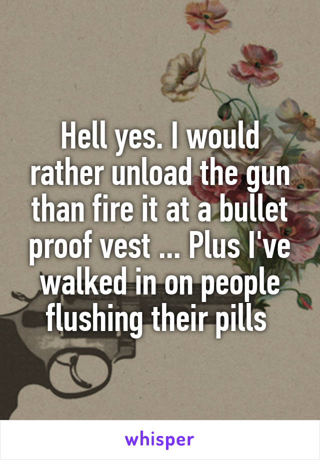 Hell yes. I would rather unload the gun than fire it at a bullet proof vest ... Plus I've walked in on people flushing their pills 