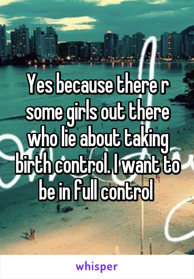 Yes because there r some girls out there who lie about taking birth control. I want to be in full control 