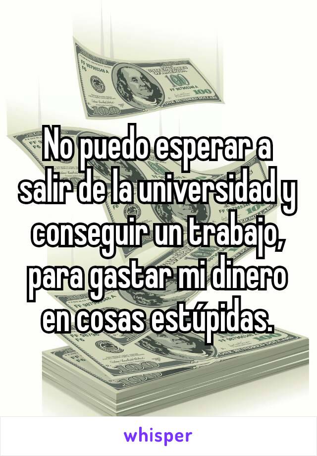 No puedo esperar a salir de la universidad y conseguir un trabajo, para gastar mi dinero en cosas estúpidas.