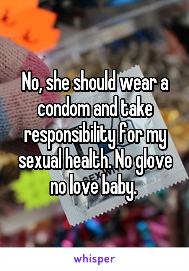 No, she should wear a condom and take responsibility for my sexual health. No glove no love baby. 