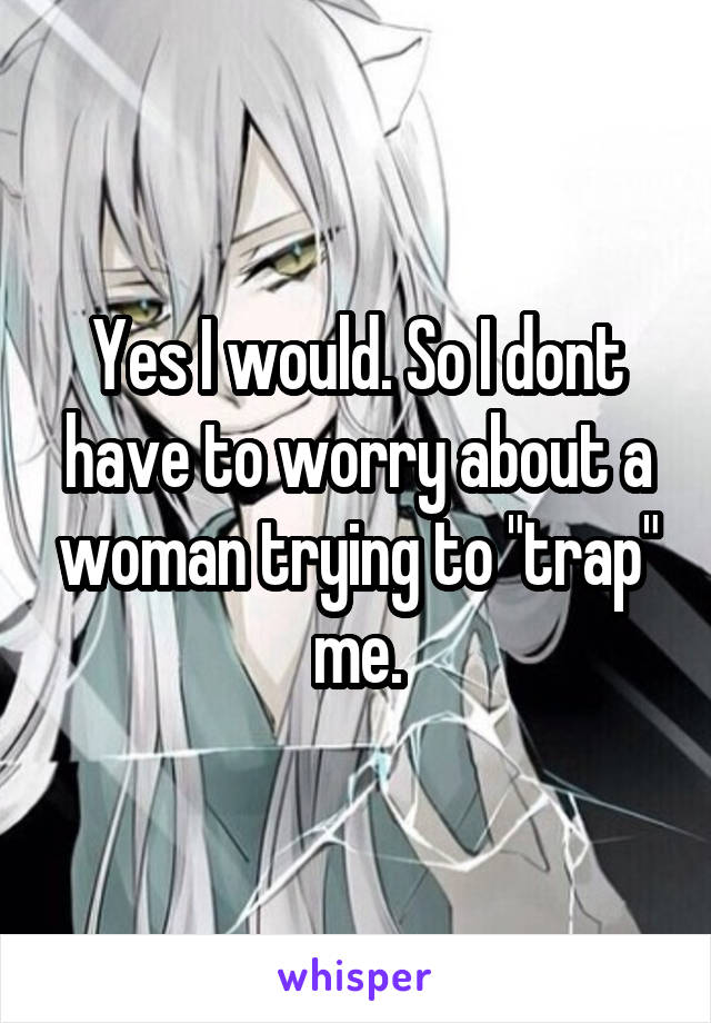 Yes I would. So I dont have to worry about a woman trying to "trap" me.