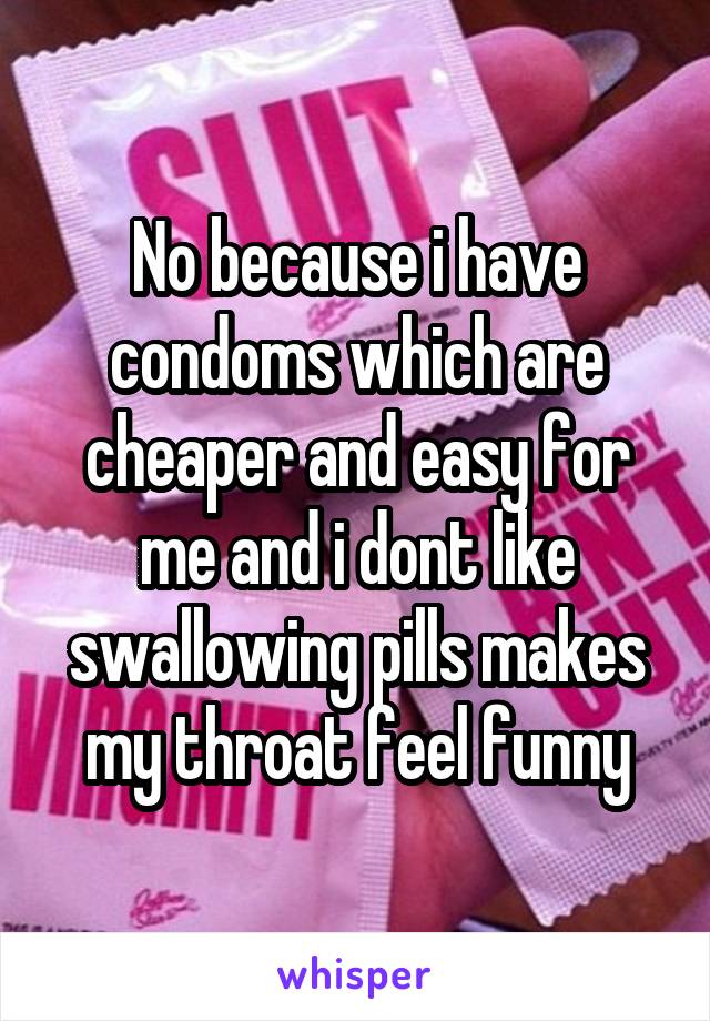 No because i have condoms which are cheaper and easy for me and i dont like swallowing pills makes my throat feel funny