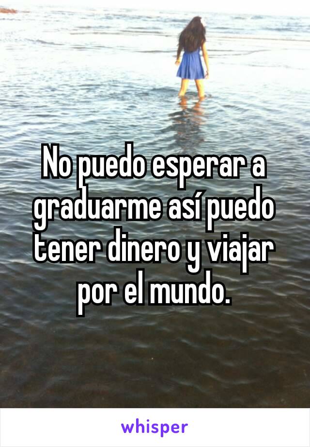 No puedo esperar a graduarme así puedo tener dinero y viajar por el mundo.