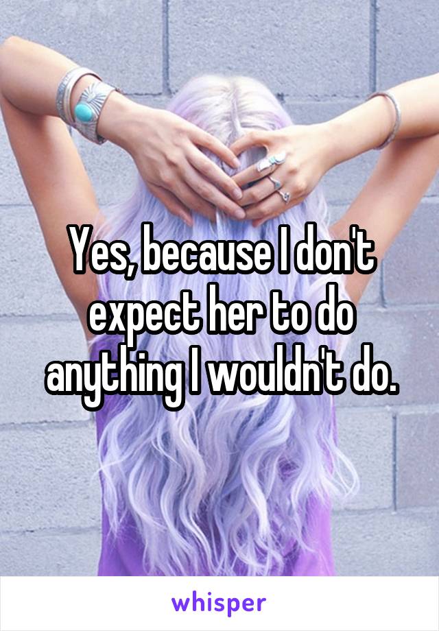 Yes, because I don't expect her to do anything I wouldn't do.