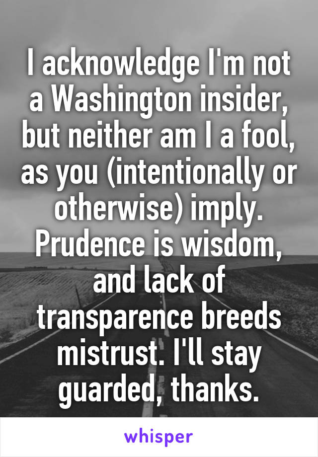 I acknowledge I'm not a Washington insider, but neither am I a fool, as you (intentionally or otherwise) imply. Prudence is wisdom, and lack of transparence breeds mistrust. I'll stay guarded, thanks.