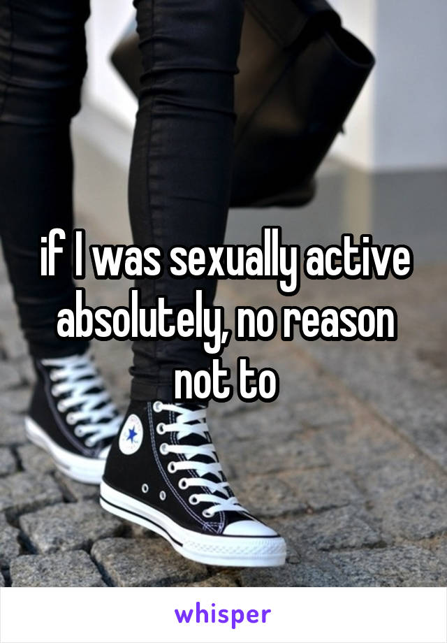 if I was sexually active absolutely, no reason not to