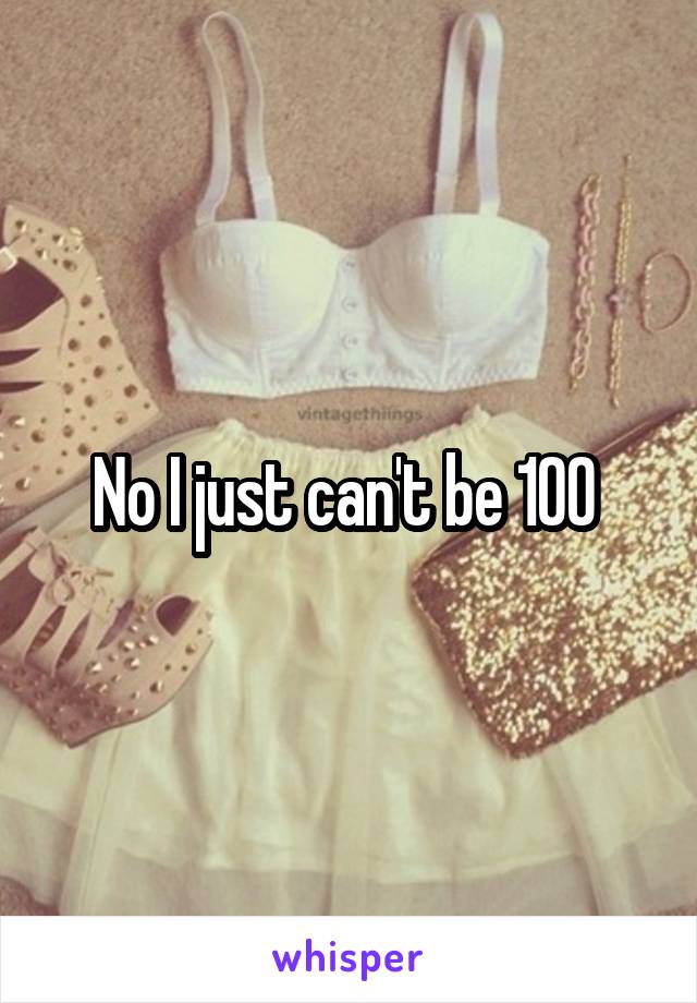 No I just can't be 100 