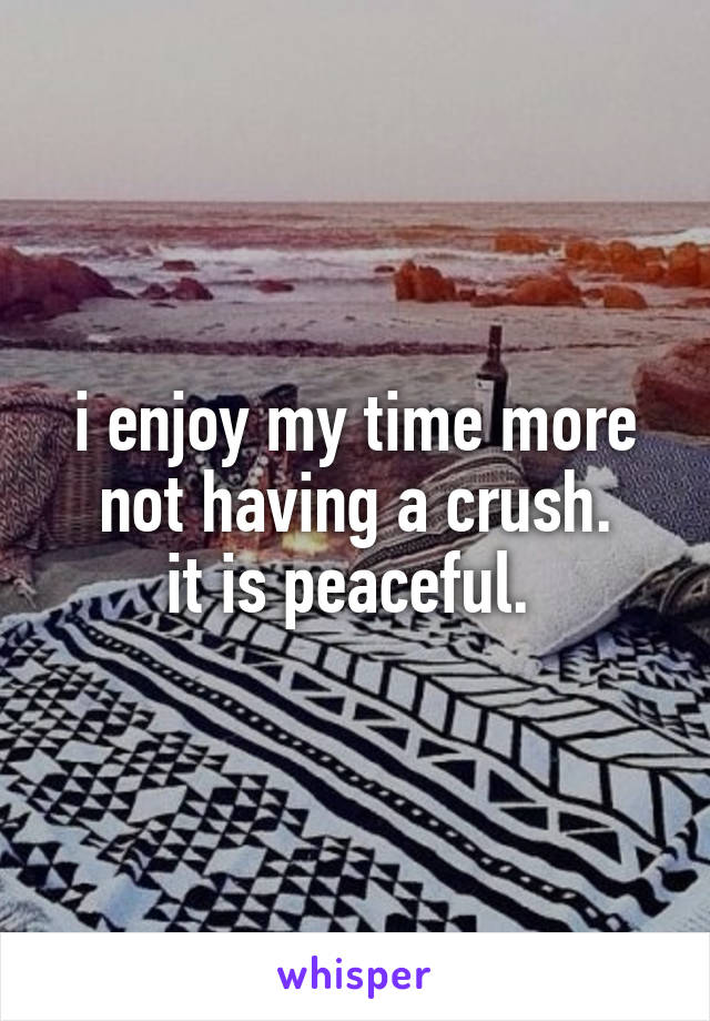i enjoy my time more not having a crush.
it is peaceful. 