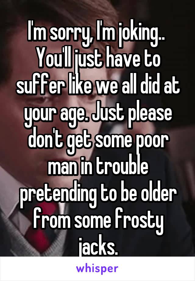 I'm sorry, I'm joking.. 
You'll just have to suffer like we all did at your age. Just please don't get some poor man in trouble pretending to be older from some frosty jacks.