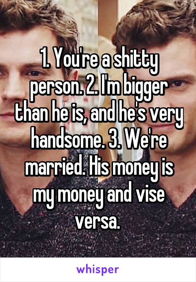 1. You're a shitty person. 2. I'm bigger than he is, and he's very handsome. 3. We're married. His money is my money and vise versa. 