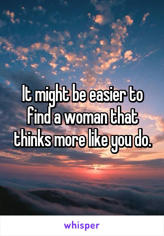 It might be easier to find a woman that thinks more like you do.