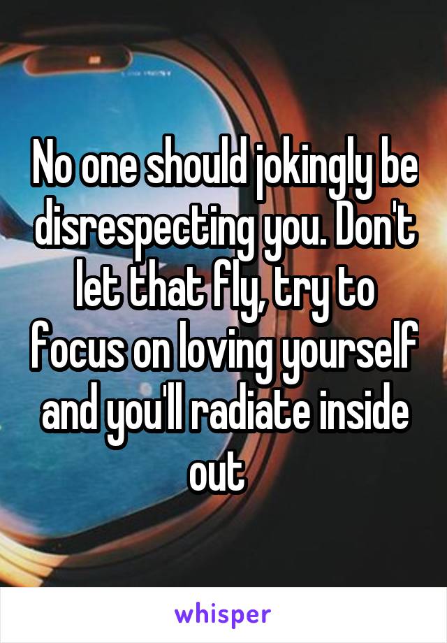 No one should jokingly be disrespecting you. Don't let that fly, try to focus on loving yourself and you'll radiate inside out  