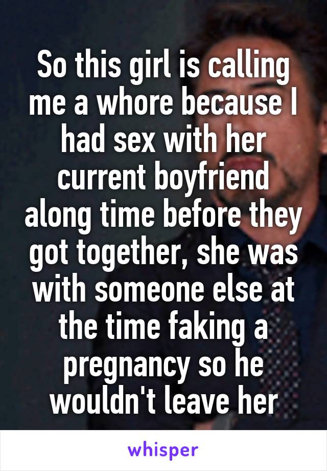 So this girl is calling me a whore because I had sex with her current boyfriend along time before they got together, she was with someone else at the time faking a pregnancy so he wouldn't leave her