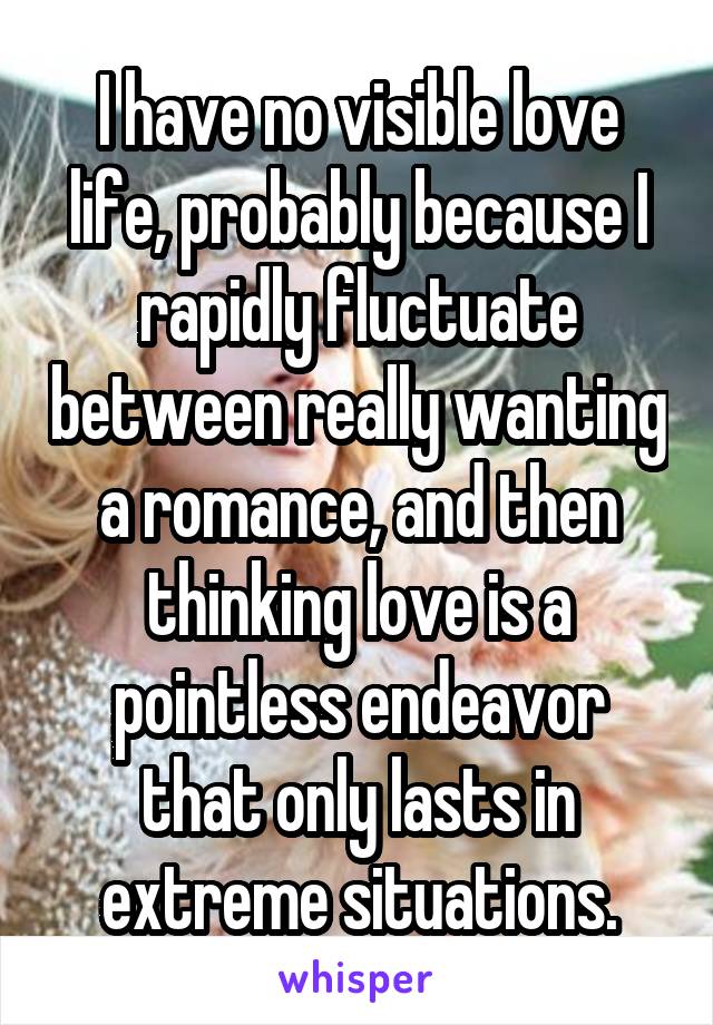 I have no visible love life, probably because I rapidly fluctuate between really wanting a romance, and then thinking love is a pointless endeavor that only lasts in extreme situations.
