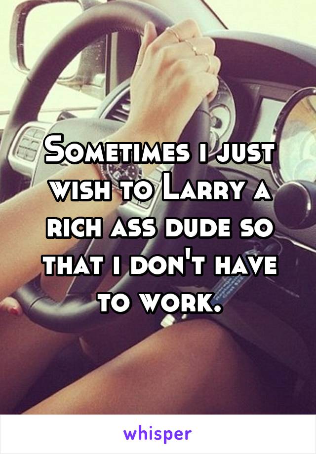Sometimes i just wish to Larry a rich ass dude so that i don't have to work.