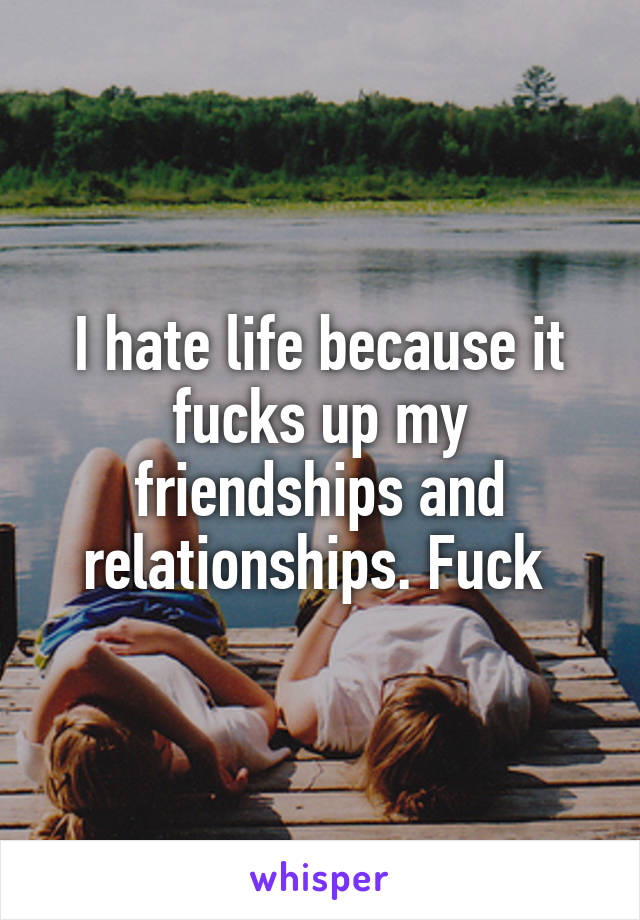 I hate life because it fucks up my friendships and relationships. Fuck 