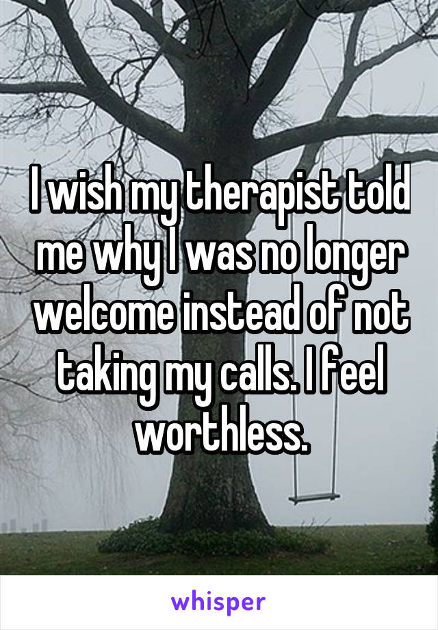 I wish my therapist told me why I was no longer welcome instead of not taking my calls. I feel worthless.