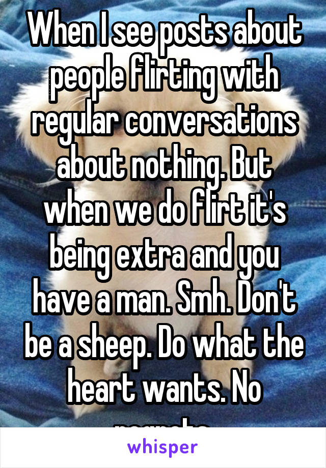 When I see posts about people flirting with regular conversations about nothing. But when we do flirt it's being extra and you have a man. Smh. Don't be a sheep. Do what the heart wants. No regrets.
