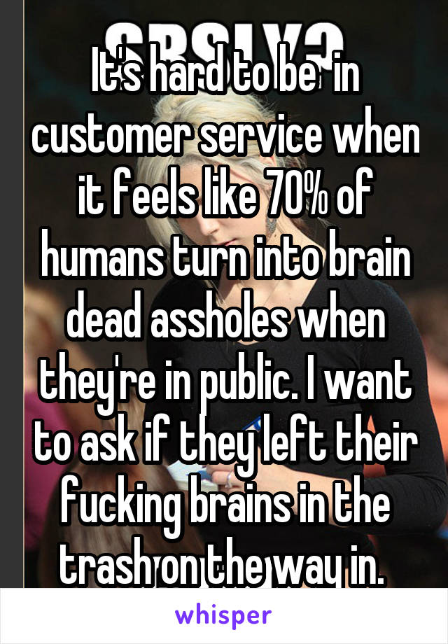 It's hard to be  in customer service when it feels like 70% of humans turn into brain dead assholes when they're in public. I want to ask if they left their fucking brains in the trash on the way in. 