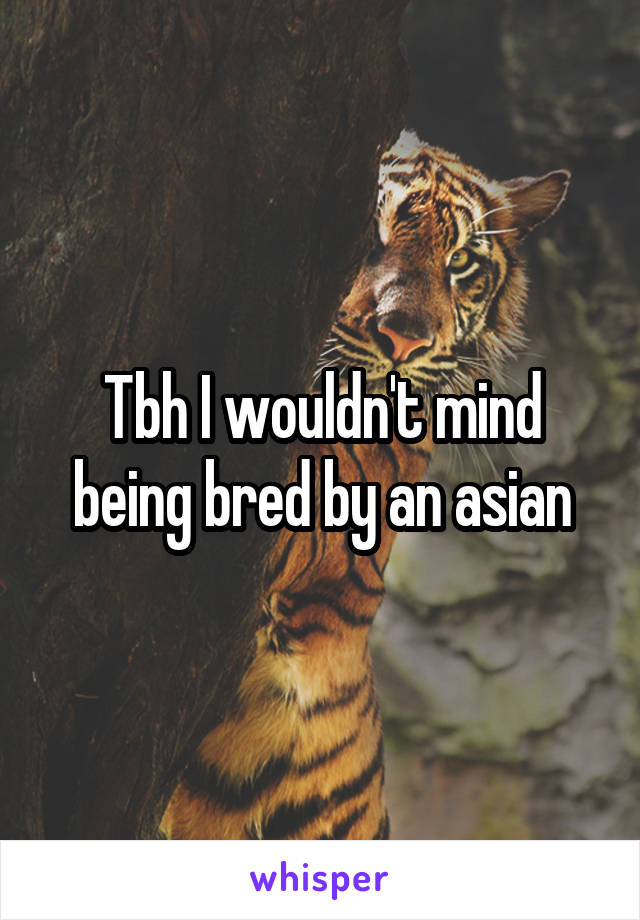 Tbh I wouldn't mind being bred by an asian