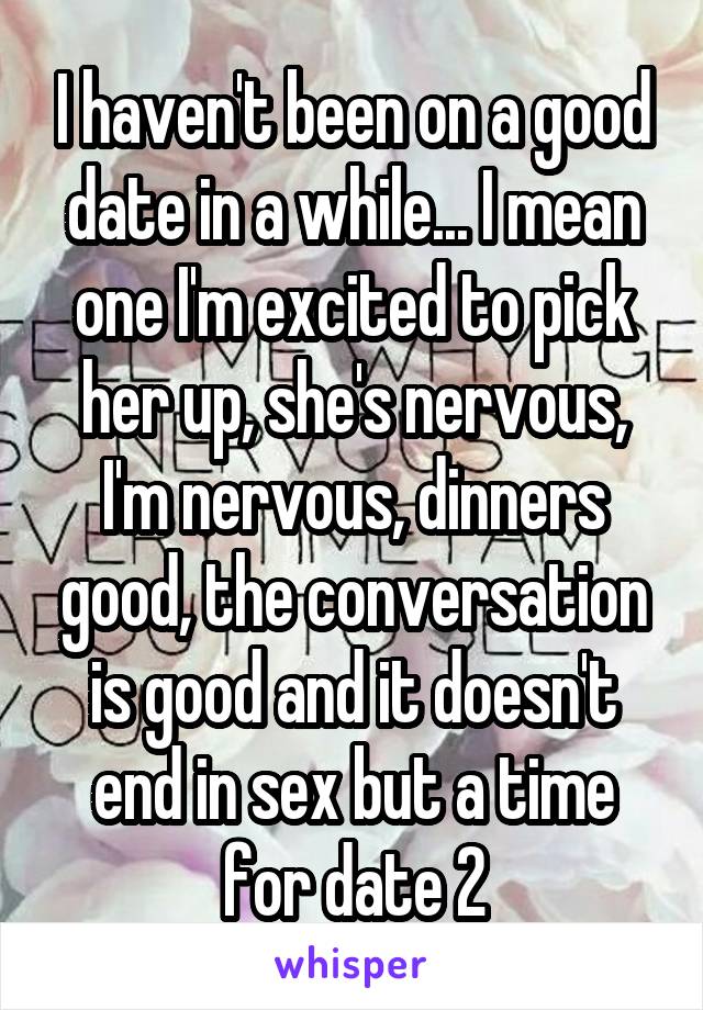 I haven't been on a good date in a while... I mean one I'm excited to pick her up, she's nervous, I'm nervous, dinners good, the conversation is good and it doesn't end in sex but a time for date 2