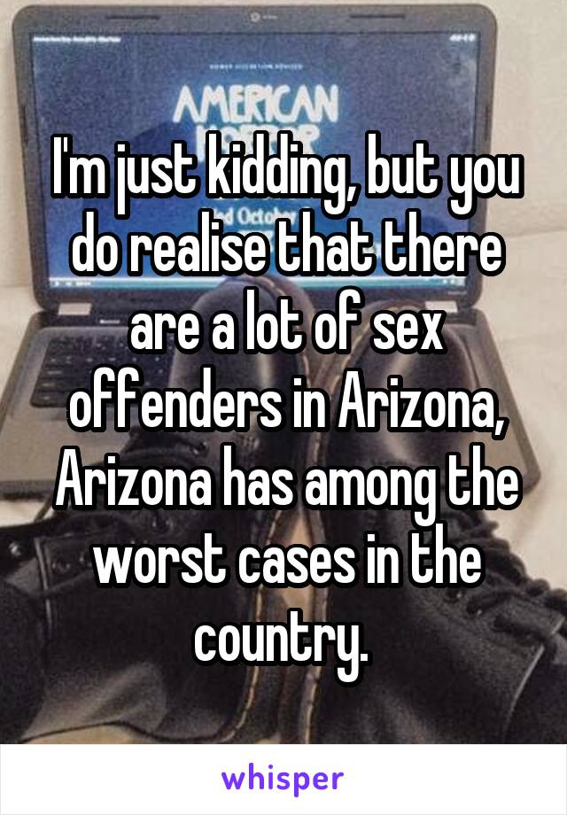 I'm just kidding, but you do realise that there are a lot of sex offenders in Arizona, Arizona has among the worst cases in the country. 