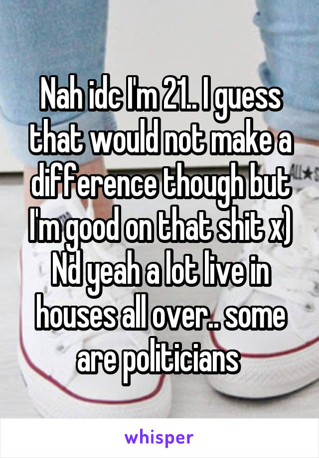 Nah idc I'm 21.. I guess that would not make a difference though but I'm good on that shit x) Nd yeah a lot live in houses all over.. some are politicians 