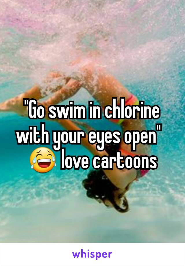 "Go swim in chlorine with your eyes open"  
😂 love cartoons