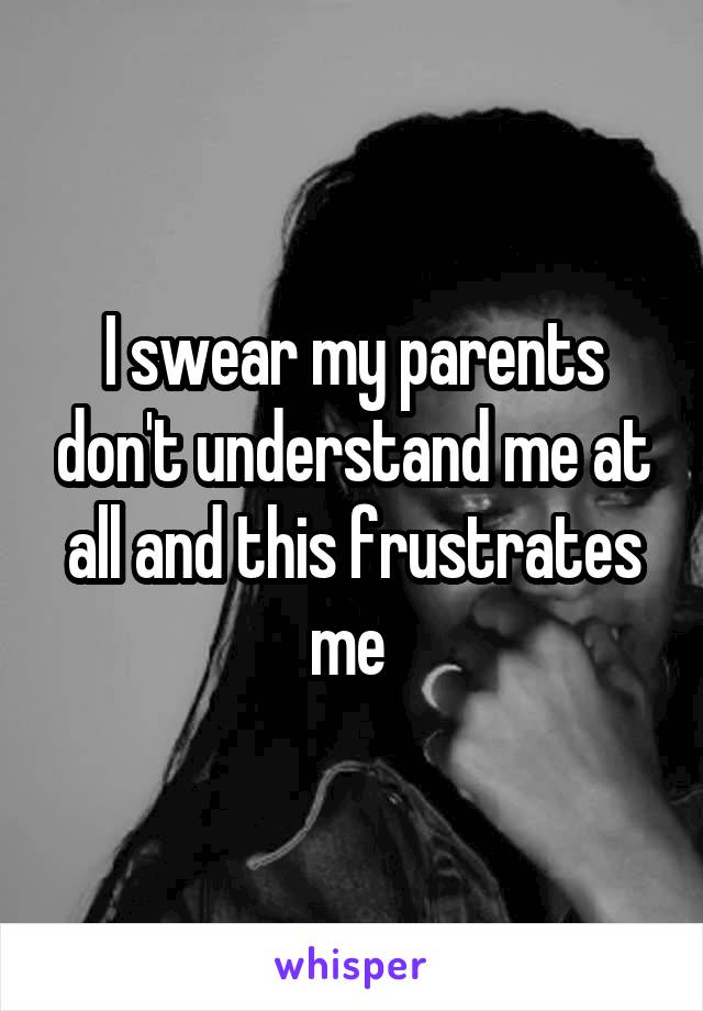 I swear my parents don't understand me at all and this frustrates me 