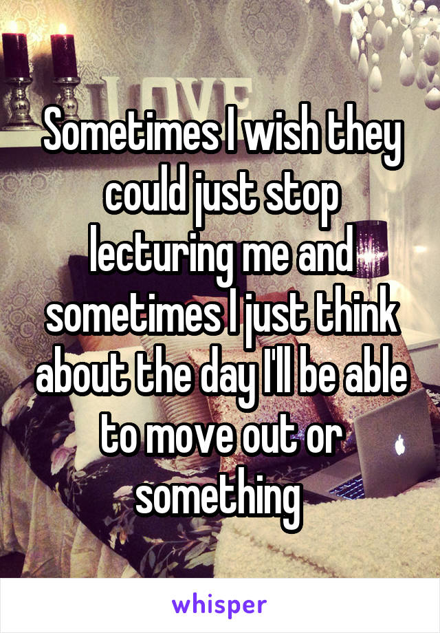 Sometimes I wish they could just stop lecturing me and sometimes I just think about the day I'll be able to move out or something 