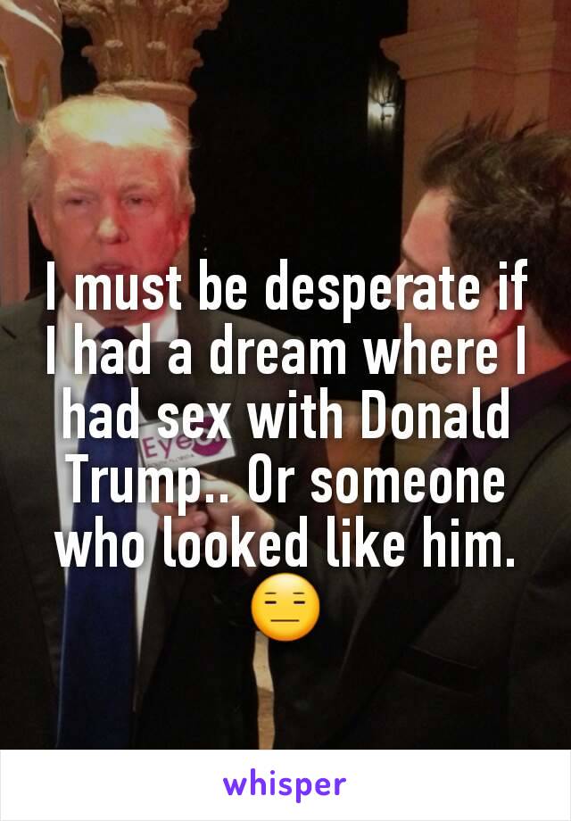 I must be desperate if I had a dream where I had sex with Donald Trump.. Or someone who looked like him. 😑