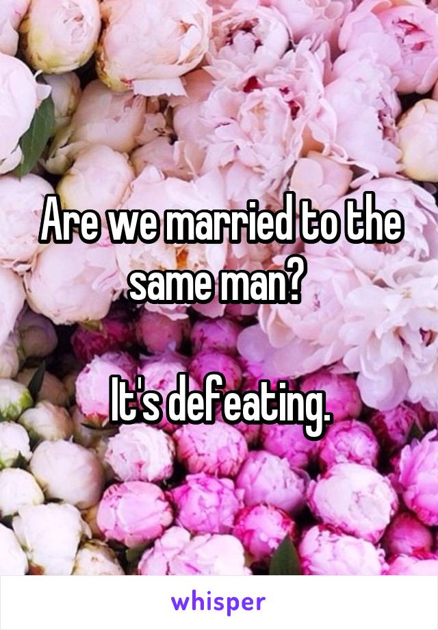 Are we married to the same man? 

It's defeating.