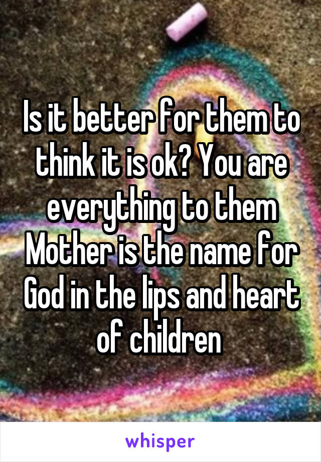 Is it better for them to think it is ok? You are everything to them Mother is the name for God in the lips and heart of children 