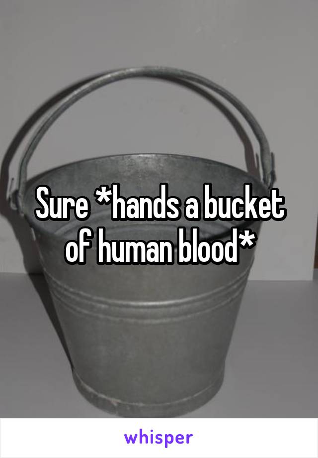 Sure *hands a bucket of human blood*