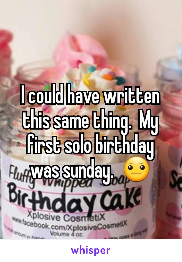 I could have written this same thing.  My first solo birthday was sunday.  😐